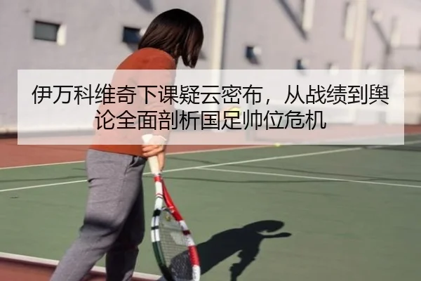 伊万科维奇下课疑云密布，从战绩到舆论全面剖析国足帅位危机（MKSPORTS MKSports）